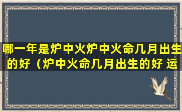 哪一年是炉中火炉中火命几月出生的好（炉中火命几月出生的好 运气最佳）